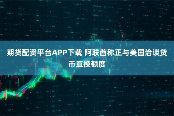 期货配资平台APP下载 阿联酋称正与美国洽谈货币互换额度