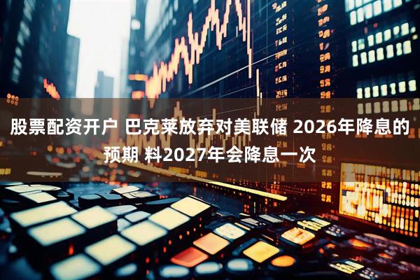 股票配资开户 巴克莱放弃对美联储 2026年降息的预期 料2027年会降息一次