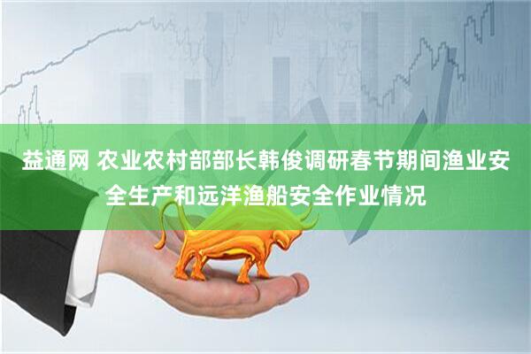 益通网 农业农村部部长韩俊调研春节期间渔业安全生产和远洋渔船安全作业情况