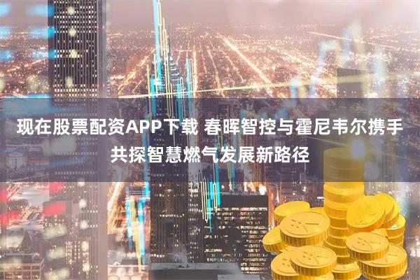 现在股票配资APP下载 春晖智控与霍尼韦尔携手共探智慧燃气发展新路径