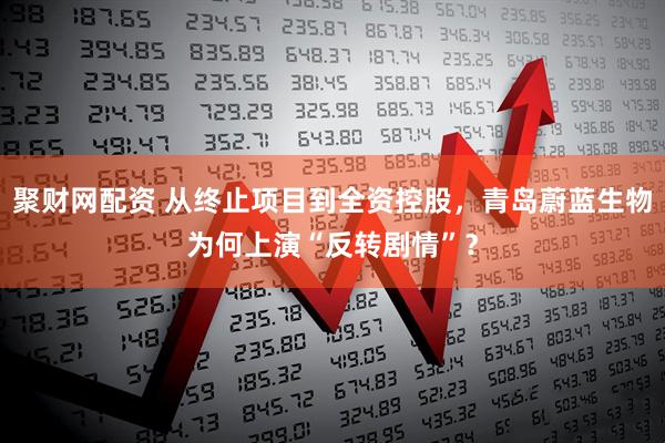 聚财网配资 从终止项目到全资控股，青岛蔚蓝生物为何上演“反转剧情”？