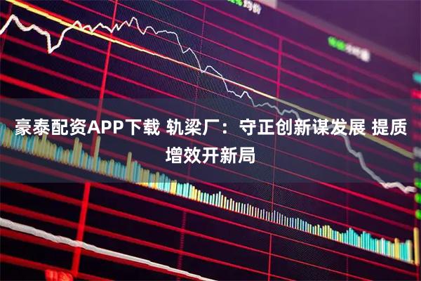 豪泰配资APP下载 轨梁厂：守正创新谋发展 提质增效开新局