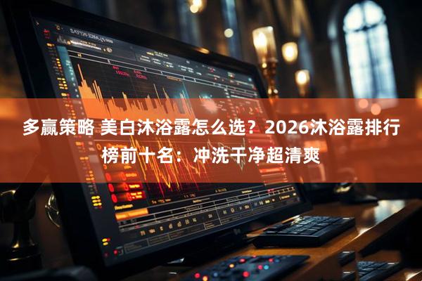 多赢策略 美白沐浴露怎么选？2026沐浴露排行榜前十名：冲洗干净超清爽