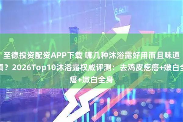 至德投资配资APP下载 哪几种沐浴露好用而且味道好闻？2026Top10沐浴露权威评测：去鸡皮疙瘩+嫩白全身